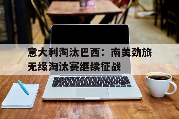 关于意大利淘汰巴西：南美劲旅无缘淘汰赛继续征战的信息